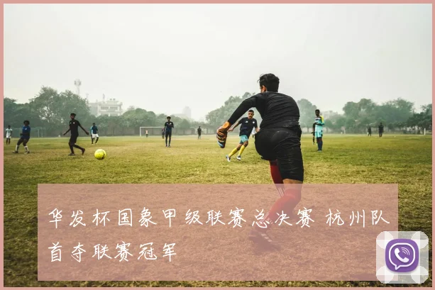 华发杯国象甲级联赛总决赛 杭州队首夺联赛冠军