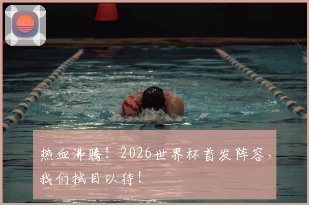 热血沸腾！2026世界杯首发阵容，我们拭目以待！