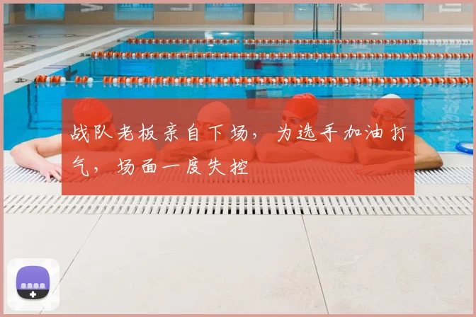 战队老板亲自下场，为选手加油打气，场面一度失控