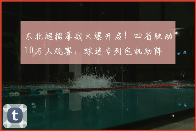 东北超揭幕战火爆开启！四省联动10万人观赛，球迷专列包机助阵