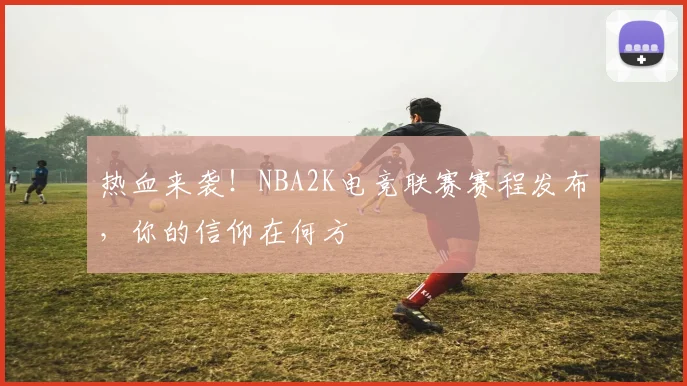 热血来袭！NBA2K电竞联赛赛程发布，你的信仰在何方