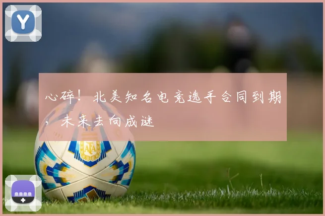 心碎！北美知名电竞选手合同到期，未来去向成谜