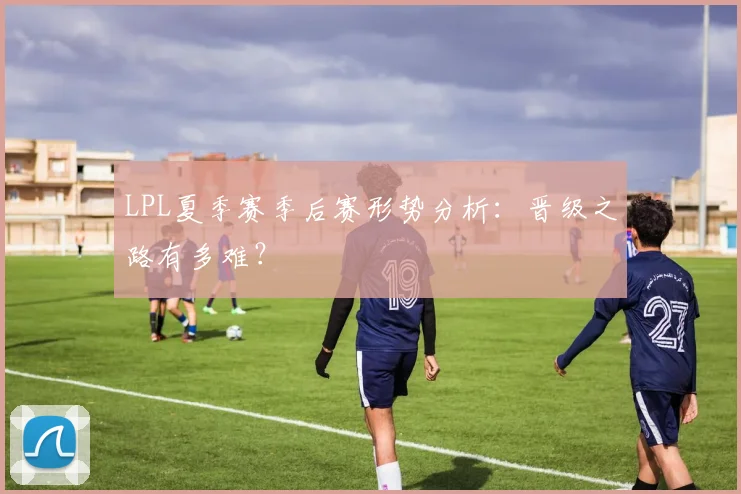 LPL夏季赛季后赛形势分析：晋级之路有多难？