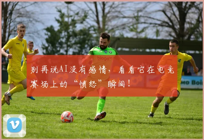 别再说AI没有感情，看看它在电竞赛场上的“愤怒”瞬间！