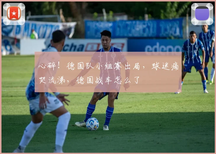 心碎！德国队小组赛出局，球迷痛哭流涕，德国战车怎么了
